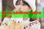 糖心Vlog会员购买攻略，轻松开启创作之旅