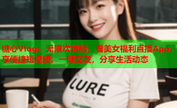 糖心Vlog：无限次数版，看美女福利直播App，享便捷短视频，一键交友，分享生活动态