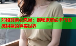 邓绍尊糖心风暴：揭秘家庭纷争与情感纠葛的真实世界