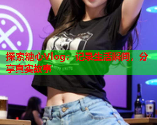 探索糖心Vlog：记录生活瞬间，分享真实故事  第1张