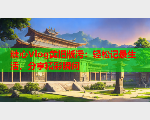 糖心Vlog黄旧版污：轻松记录生活，分享精彩瞬间  第1张