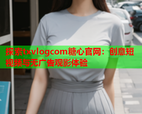 探索txvlogcom糖心官网：创意短视频与无广告观影体验  第1张