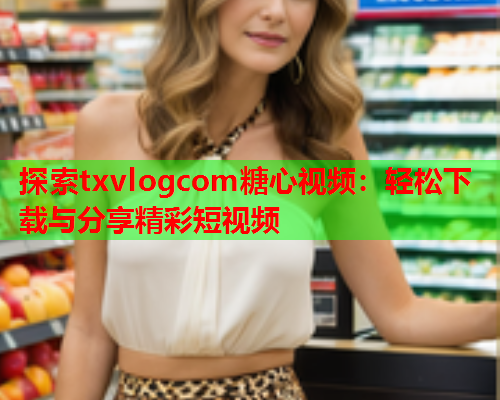 探索txvlogcom糖心视频：轻松下载与分享精彩短视频  第2张