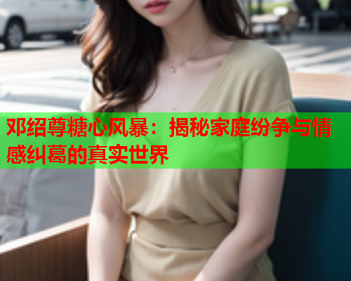 邓绍尊糖心风暴：揭秘家庭纷争与情感纠葛的真实世界  第1张