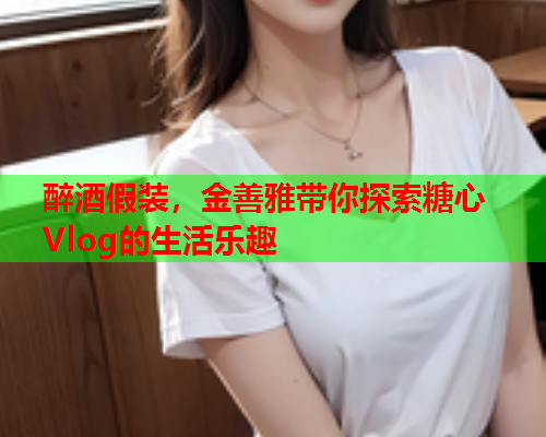 醉酒假装，金善雅带你探索糖心Vlog的生活乐趣  第1张