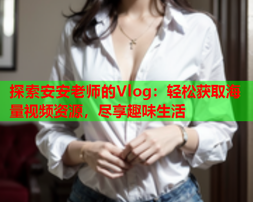 探索安安老师的Vlog：轻松获取海量视频资源，尽享趣味生活  第2张