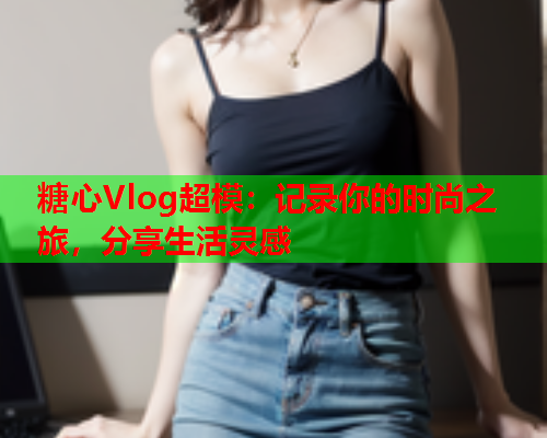 糖心Vlog超模:记录你的时尚之旅,分享生活灵感 第1张 糖心Vlog超模:记录你的时尚之旅,分享生活灵感 第1张