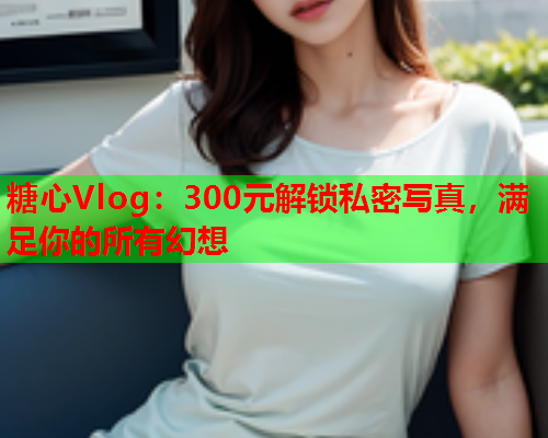 糖心Vlog：300元解锁私密写真，满足你的所有幻想  第2张